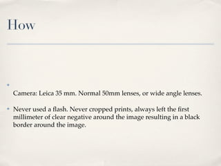 How



✤

    Camera: Leica 35 mm. Normal 50mm lenses, or wide angle lenses.

✤   Never used a ﬂash. Never cropped prints, always left the ﬁrst
    millimeter of clear negative around the image resulting in a black
    border around the image.
 