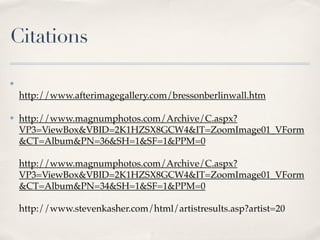 Citations

✤

    http://www.afterimagegallery.com/bressonberlinwall.htm

✤   http://www.magnumphotos.com/Archive/C.aspx?
    VP3=ViewBox&VBID=2K1HZSX8GCW4&IT=ZoomImage01_VForm
    &CT=Album&PN=36&SH=1&SF=1&PPM=0

    http://www.magnumphotos.com/Archive/C.aspx?
    VP3=ViewBox&VBID=2K1HZSX8GCW4&IT=ZoomImage01_VForm
    &CT=Album&PN=34&SH=1&SF=1&PPM=0

    http://www.stevenkasher.com/html/artistresults.asp?artist=20
 