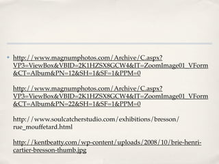 ✤   http://www.magnumphotos.com/Archive/C.aspx?
    VP3=ViewBox&VBID=2K1HZSX8GCW4&IT=ZoomImage01_VForm
    &CT=Album&PN=12&SH=1&SF=1&PPM=0

    http://www.magnumphotos.com/Archive/C.aspx?
    VP3=ViewBox&VBID=2K1HZSX8GCW4&IT=ZoomImage01_VForm
    &CT=Album&PN=22&SH=1&SF=1&PPM=0

    http://www.soulcatcherstudio.com/exhibitions/bresson/
    rue_mouffetard.html

    http://kentbeatty.com/wp-content/uploads/2008/10/brie-henri-
    cartier-bresson-thumb.jpg
 