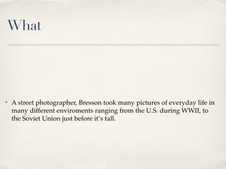 What




✤   A street photographer, Bresson took many pictures of everyday life in
    many different enviroments ranging from the U.S. during WWII, to
    the Soviet Union just before it’s fall.
 