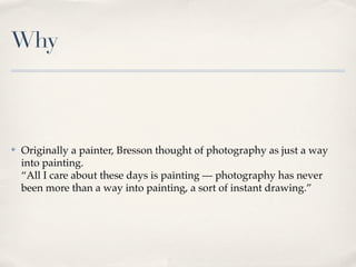 Why



✤   Originally a painter, Bresson thought of photography as just a way
    into painting.
    “All I care about these days is painting — photography has never
    been more than a way into painting, a sort of instant drawing.”
 