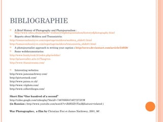 BIBLIOGRAPHIE
 A Brief History of Photography and Photojournalism :
http://www.ndsu.edu/pubweb/~rcollins/242photojournalism/historyofphotography.html
 Reports about Moldova and Transnistria:
http://tomasvanhoutryve.com/reportage/moldova/moldova_slide01.html
http://tomasvanhoutryve.com/reportage/moldova/transnistria_slide01.html
 A photojournalist approach to writing your caption : http://news.deviantart.com/article/24929/
 Some webdocumentaries:
http://www.honkytonk.fr/index.php/webdoc/
http://prisonvalley.arte.tv/?lang=en
http://www.thanatorama.com/
 Interesting websites:
http://www.jamesnachtwey.com/
http://picturetank.com/
http://www.panos.co.uk/
http://www.viiphoto.com/
http://www.collectifargos.com/
Short film “One hundred of a second”
http://video.google.com/videoplay?docid=-7467000047467727357#
(in Russian : http://www.youtube.com/watch?v=JhH5iD1TzoI&feature=related )
War Photographer, a film by Christian Frei et James Nachtwey, 2001, 96‘.
 