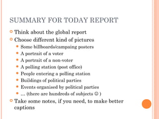 SUMMARY FOR TODAY REPORT
 Think about the global report
 Choose different kind of pictures
 Some billboards/campaing posters
 A portrait of a voter
 A portrait of a non-voter
 A polling station (post office)
 People entering a polling station
 Buildings of political parties
 Events organised by political parties
 … (there are hundreds of subjects  )
 Take some notes, if you need, to make better
captions
 