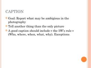 CAPTION
 Goal: Report what may be ambigious in the
photography
 Tell another thing than the only picture
 A good caption should include « the 5W’s rule »
(Who, where, when, what, why). Exceptions
 