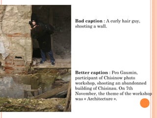 Bad caption : A curly hair guy,
shooting a wall.
Better caption : Peo Gaumin,
participant of Chisinow photo
workshop, shooting an abandonned
building of Chisinau. On 7th
November, the theme of the workshop
was « Architecture ».
 