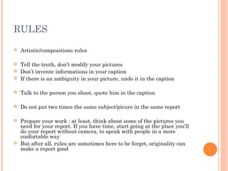 RULES
 Artistic/compositions rules
 Tell the truth, don’t modify your pictures
 Don’t invente informations in your caption
 If there is an ambiguity in your picture, undo it in the caption
 Talk to the person you shoot, quote him in the caption
 Do not put two times the same subject/picure in the same report
 Prepare your work : at least, think about some of the pictures you
need for your report. If you have time, start going at the place you’ll
do your report without camera, to speak with people in a more
confortable way
 But after all, rules are sometimes here to be forget, originality can
make a report good
 