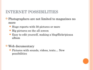 INTERNET POSSIBILITIES
 Photographers are not limited to magazines no
more
 Huge reports with 50 pictures or more
 Big pictures on the all screen
 Easy to edit yourself, making a blog/flickr/picasa
album
 Web documentary
 Pictures with sounds, videos, texts… New
possibilities
 