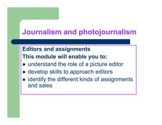 Journalism and photojournalism

Editors and assignments
This
Thi module will enable you to:
         d l      ill   bl       t
  understand the role of a picture editor
  develop skills t approach editors
  d    l     kill to         h dit
  identify the different kinds of assignments
  and sales
 