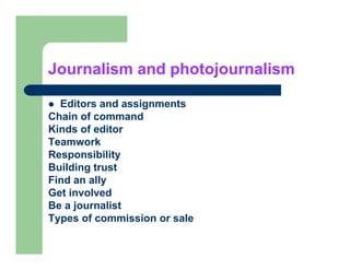 Journalism and photojournalism

  Editors and assignments
Chain of command
Kinds of editor
Teamwork
Responsibility
R        ibilit
Building trust
Find an ally
Get involved
Be a journalist
Types of commission or sale
 
