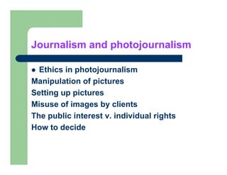 Journalism and photojournalism

  Ethics in photojournalism
Manipulation of pictures
Setting up pictures
Misuse of images by clients
The public interest v. individual rights
How to decide
 
