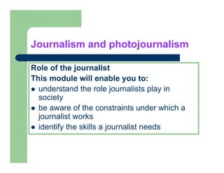 Journalism and photojournalism

Role of the journalist
This
Thi module will enable you to:
         d l     ill     bl        t
  understand the role journalists play in
  society
  be aware of the constraints under which a
  j
  journalist works
  identify the skills a journalist needs
 