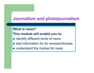 Journalism and photojournalism

What is news?
This module will enable you to:
  identify different kinds of news
  test information for its newsworthiness
  understand the market for news
 