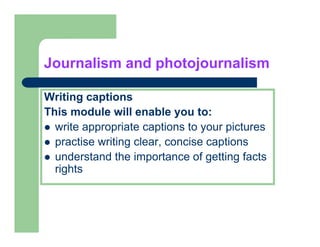 Journalism and photojournalism

Writing captions
This
Thi module will enable you to:
          d l     ill   bl      t
  write appropriate captions to your pictures
  practise writing clear, concise captions
       ti     iti     l       i      ti
  understand the importance of getting facts
  rights
 