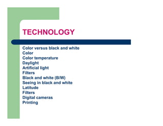 TECHNOLOGY
Color versus black and white
Color
Color temperature
Daylight
Artificial light
Filters
Black and white (B/W)
Seeing in black and white
Latitude
L tit d
Filters
Digital cameras
Printing
 