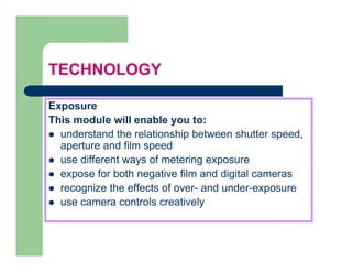 TECHNOLOGY

Exposure
This module will enable you to:
  understand the relationship between shutter speed,
  aperture and film speed
  use different ways of metering exposure
  expose for both negative film and digital cameras
  recognize the effects of over- and under exposure
                           over      under-exposure
  use camera controls creatively
 