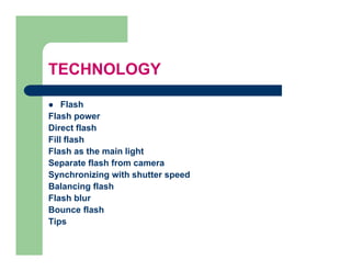 TECHNOLOGY

    Flash
Flash power
Direct flash
Fill flash
Flash as the main light
Separate flash from camera
Synchronizing with shutter speed
Balancing flash
Flash blur
Bounce flash
Tips
 