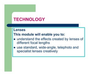 TECHNOLOGY

Lenses
This
Thi module will enable you to:
         d l     ill    bl     t
  understand the effects created by lenses of
  different focal lengths
  use standard, wide-angle, telephoto and
  specialist lenses creatively
   p                         y
 