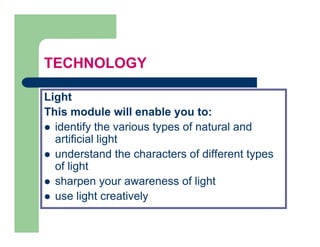TECHNOLOGY

Light
This
Thi module will enable you to:
          d l      ill   bl     t
  identify the various types of natural and
  artificial light
  understand the characters of different types
  of light
       g
  sharpen your awareness of light
  use light creatively
         g             y
 