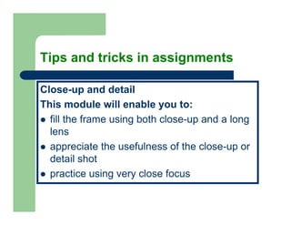 Tips and tricks in assignments

Close-up and detail
This module will enable you to:
  fill the frame using both close-up and a long
  lens
  appreciate the usefulness of the close-up or
  detail h t
  d t il shot
  practice using very close focus
 