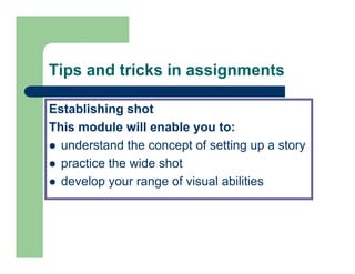 Tips and tricks in assignments

Establishing shot
This module will enable you to:
  understand the concept of setting up a story
  practice the wide shot
  develop your range of visual abilities
 