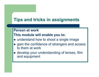 Tips and tricks in assignments

Person at work
This
Thi module will enable you to:
         d l    ill  bl       t
  understand how to shoot a single image
  gain th confidence of strangers and access
     i the    fid     f t            d
  to them at work
  develop your understanding of lenses film
                                lenses,
  and equipment
 