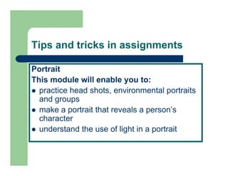 Tips and tricks in assignments

Portrait
This
Thi module will enable you to:
         d l   ill     bl       t
  practice head shots, environmental portraits
  and groups
  make a portrait that reveals a person’s
  character
  understand the use of light in a portrait
 