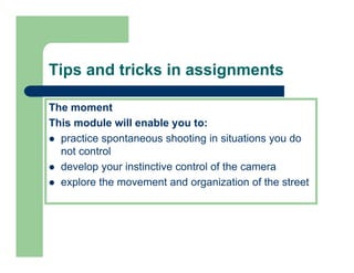 Tips and tricks in assignments

The moment
This
Thi module will enable you to:
         d l   ill    bl      t
  practice spontaneous shooting in situations you do
  not control
  develop your instinctive control of the camera
  explore the movement and organization of the street
 