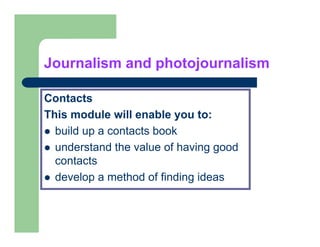Journalism and photojournalism

Contacts
This module will enable you to:
  build up a contacts book
  understand the value of having good
  contacts
  develop a method of finding ideas
 