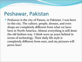 Peshawar, Pakistan
 Peshawar is the city of Patans, in Pakistan. I was born
 in this city. The culture, people, dresses, and even
 shops are completely different from what we have
 here in North America. Almost everything is still done
 the old fashion way. I think were 50 years behind in
 terms of technology. Their daily life style is
 completely different from ours, and my pictures will
 prove how!
 