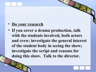 • Do your research
• If you cover a drama production, talk
  with the students involved, both actors
  and crew; investigate the general interest
  of the student body in seeing the show;
  investigate the script and reasons for
  doing this show. Talk to the director.
 