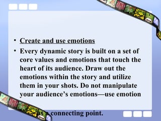 • Create and use emotions
• Every dynamic story is built on a set of
  core values and emotions that touch the
  heart of its audience. Draw out the
  emotions within the story and utilize
  them in your shots. Do not manipulate
  your audience’s emotions—use emotion

       as a connecting point.
 