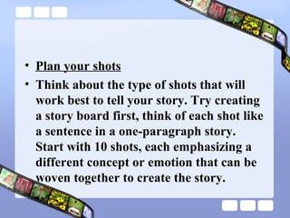 • Plan your shots
• Think about the type of shots that will
  work best to tell your story. Try creating
  a story board first, think of each shot like
  a sentence in a one-paragraph story.
  Start with 10 shots, each emphasizing a
  different concept or emotion that can be
  woven together to create the story.
 