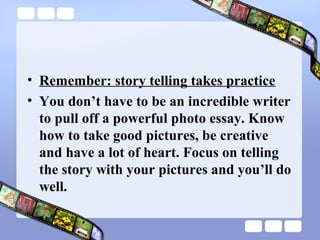 • Remember: story telling takes practice
• You don’t have to be an incredible writer
  to pull off a powerful photo essay. Know
  how to take good pictures, be creative
  and have a lot of heart. Focus on telling
  the story with your pictures and you’ll do
  well.
 
