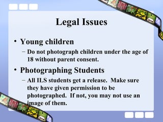 Legal Issues
• Young children
  – Do not photograph children under the age of
    18 without parent consent.
• Photographing Students
  – All ILS students get a release. Make sure
    they have given permission to be
    photographed. If not, you may not use an
    image of them.
 
