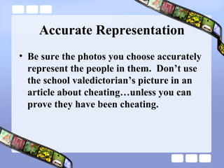 Accurate Representation
• Be sure the photos you choose accurately
  represent the people in them. Don’t use
  the school valedictorian’s picture in an
  article about cheating…unless you can
  prove they have been cheating.
 
