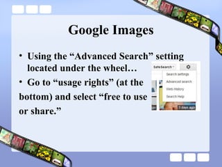 Google Images
• Using the “Advanced Search” setting
  located under the wheel…
• Go to “usage rights” (at the
bottom) and select “free to use
or share.”
 