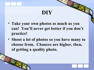 DIY
• Take your own photos as much as you
  can! You’ll never get better if you don’t
  practice!
• Shoot a lot of photos so you have many to
  choose from. Chances are higher, then,
  of getting a quality photo.
 