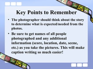 Key Points to Remember
• The photographer should think about the story
  to determine what is expected/needed from the
  photos.
• Be sure to get names of all people
  photographed and any additional
  information (score, location, date, scene,
  etc.) as you take the pictures. This will make
  caption writing so much easier!
 