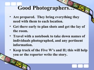 Good Photographers…
• Are prepared. They bring everything they
  need with them to each location.
• Get there early to plan shots and get the lay of
  the room.
• Travel with a notebook to take down names of
  individuals photographed, and any pertinent
  information.
• Keep track of the Five W’s and H; this will help
  you or the reporter write the story.
 