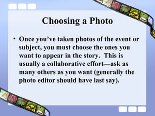 Choosing a Photo
• Once you’ve taken photos of the event or
  subject, you must choose the ones you
  want to appear in the story. This is
  usually a collaborative effort—ask as
  many others as you want (generally the
  photo editor should have last say).
 