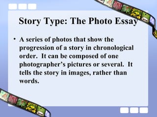 Story Type: The Photo Essay
• A series of photos that show the
  progression of a story in chronological
  order. It can be composed of one
  photographer’s pictures or several. It
  tells the story in images, rather than
  words.
 