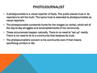 PHOTOJOURNALIST
• A photojournalist is a visual reporter of facts. The public places trust in its
reporters to tell the truth. The same trust is extended to photojournalists as
visual reporters.
• The photojournalist constantly hunts for the images (or verbs), which tell of
the day-to-day struggles and accomplishments of his community.
• These occurrences happen naturally. There is no need to "set up" reality.
There is no need to lie to a community that bestows its trust.
• The photojournalist's concern is his community even if that means
sacrificing comfort or life.
 