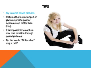 TIPS
• Try to avoid posed pictures
• Pictures that are arranged or
given a specific post or
action are no better than
lying.
• It is impossible to capture
raw, real emotion through
posed pictures.
• Do the words “Stolen shot”
ring a bell?
 