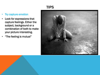 TIPS
• Try capture emotion
• Look for expressions that
capture feelings. Either the
subject, background or a
combination of both to make
your picture interesting.
• “The feeling is mutual”
 