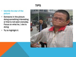 TIPS
• Identify the star of the
picture
• Someone in the picture
doing something interesting
or that is not seen everyday.
Focus on what he / she is
doing
• Try to highlight it
 