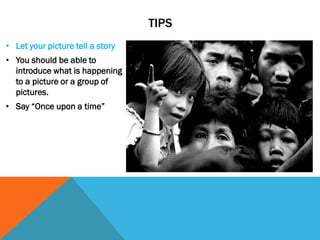 TIPS
• Let your picture tell a story
• You should be able to
introduce what is happening
to a picture or a group of
pictures.
• Say “Once upon a time”
 