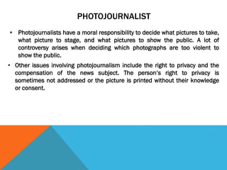 PHOTOJOURNALIST
 Photojournalists have a moral responsibility to decide what pictures to take,
what picture to stage, and what pictures to show the public. A lot of
controversy arises when deciding which photographs are too violent to
show the public.
• Other issues involving photojournalism include the right to privacy and the
compensation of the news subject. The person’s right to privacy is
sometimes not addressed or the picture is printed without their knowledge
or consent.
 