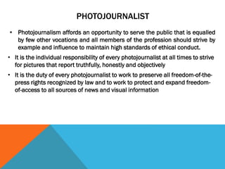 PHOTOJOURNALIST
 Photojournalism affords an opportunity to serve the public that is equalled
by few other vocations and all members of the profession should strive by
example and influence to maintain high standards of ethical conduct.
• It is the individual responsibility of every photojournalist at all times to strive
for pictures that report truthfully, honestly and objectively
• It is the duty of every photojournalist to work to preserve all freedom-of-the-
press rights recognized by law and to work to protect and expand freedom-
of-access to all sources of news and visual information
 