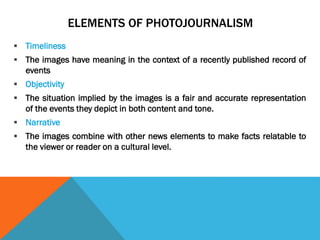 ELEMENTS OF PHOTOJOURNALISM
 Timeliness
 The images have meaning in the context of a recently published record of
events
 Objectivity
 The situation implied by the images is a fair and accurate representation
of the events they depict in both content and tone.
 Narrative
 The images combine with other news elements to make facts relatable to
the viewer or reader on a cultural level.
 