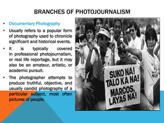 BRANCHES OF PHOTOJOURNALISM
 Documentary Photography
 Usually refers to a popular form
of photography used to chronicle
significant and historical events.
 It is typically covered
in professional photojournalism,
or real life reportage, but it may
also be an amateur, artistic, or
academic pursuit.
 The photographer attempts to
produce truthful, objective, and
usually candid photography of a
particular subject, most often
pictures of people.
 